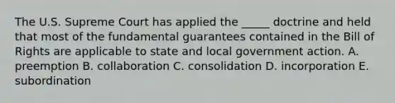 The U.S. Supreme Court has applied the​ _____ doctrine and held that most of the fundamental guarantees contained in the Bill of Rights are applicable to state and local government action. A. preemption B. collaboration C. consolidation D. incorporation E. subordination