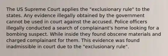 The US Supreme Court applies the "exclusionary rule" to the states. Any evidence illegally obtained by the government cannot be used in court against the accused. Police officers illegally conducted a search of complainant's home looking for a bombing suspect. While inside they found obscene materials and charged complainant for them. This evidence was found inadmissible in court due to the "exclusionary rule".