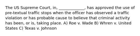 The US Supreme Court, in, _____________, has approved the use of pre-textual traffic stops when the officer has observed a traffic violation or has probable cause to believe that criminal activity has been, or is, taking place. A) Roe v. Wade B) Whren v. United States C) Texas v. Johnson