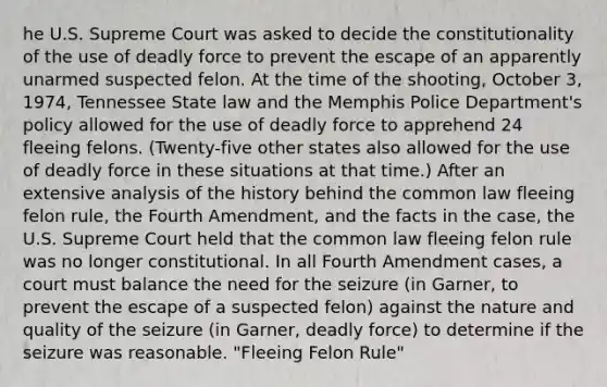 he U.S. Supreme Court was asked to decide the constitutionality of the use of deadly force to prevent the escape of an apparently unarmed suspected felon. At the time of the shooting, October 3, 1974, Tennessee State law and the Memphis Police Department's policy allowed for the use of deadly force to apprehend 24 fleeing felons. (Twenty-five other states also allowed for the use of deadly force in these situations at that time.) After an extensive analysis of the history behind the common law fleeing felon rule, the Fourth Amendment, and the facts in the case, the U.S. Supreme Court held that the common law fleeing felon rule was no longer constitutional. In all Fourth Amendment cases, a court must balance the need for the seizure (in Garner, to prevent the escape of a suspected felon) against the nature and quality of the seizure (in Garner, deadly force) to determine if the seizure was reasonable. "Fleeing Felon Rule"