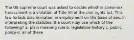 The US supreme court was asked to decide whether same-sex harassment is a violation of Title VII of the civil rights act. This law forbids discrimination in employment on the basis of sex. In interpreting the statutes, the court may use which of the following? a. plain meaning rule b. legislative history c. public policy d. all of these