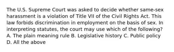 The U.S. Supreme Court was asked to decide whether same-sex harassment is a violation of Title VII of the Civil Rights Act. This law forbids discrimination in employment on the basis of sex. In interpreting statutes, the court may use which of the following? A. The plain meaning rule B. Legislative history C. Public policy D. All the above