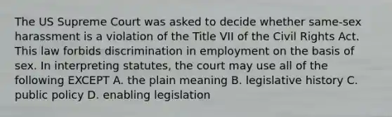 The US Supreme Court was asked to decide whether same-sex harassment is a violation of the Title VII of the Civil Rights Act. This law forbids discrimination in employment on the basis of sex. In interpreting statutes, the court may use all of the following EXCEPT A. the plain meaning B. legislative history C. public policy D. enabling legislation