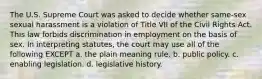 The U.S. Supreme Court was asked to decide whether same-sex sexual harassment is a violation of Title VII of the Civil Rights Act. This law forbids discrimination in employment on the basis of sex. In interpreting statutes, the court may use all of the following EXCEPT a. the plain meaning rule. b. public policy. c. enabling legislation. d. legislative history.