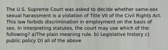 The U.S. Supreme Court was asked to decide whether same-sex sexual harassment is a violation of Title VII of the Civil Rights Act. This law forbids discrimination in employment on the basis of sex. In interpreting statutes, the court may use which of the following? a)The plain meaning rule. b) Legislative history c) public policy D) all of the above