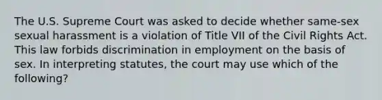 The U.S. Supreme Court was asked to decide whether same-sex sexual harassment is a violation of Title VII of the Civil Rights Act. This law forbids discrimination in employment on the basis of sex. In interpreting statutes, the court may use which of the following?