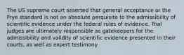 The US supreme court asserted that general acceptance or the Frye standard is not an absolute perquisite to the admissibility of scientific evidence under the federal rules of evidence. Trial judges are ultimately responsible as gatekeepers for the admissibility and validity of scientific evidence presented in their courts, as well as expert testimony