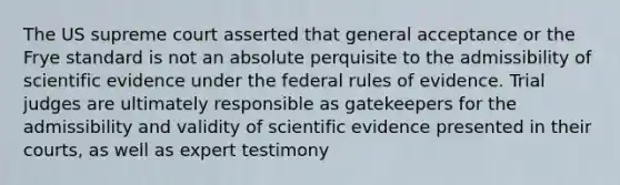 The US supreme court asserted that general acceptance or the Frye standard is not an absolute perquisite to the admissibility of scientific evidence under the federal rules of evidence. Trial judges are ultimately responsible as gatekeepers for the admissibility and validity of scientific evidence presented in their courts, as well as expert testimony