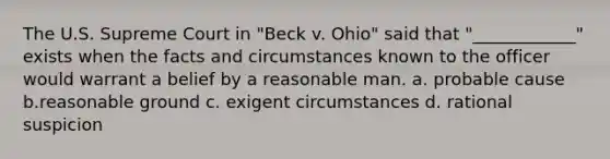 The U.S. Supreme Court in "Beck v. Ohio" said that "____________" exists when the facts and circumstances known to the officer would warrant a belief by a reasonable man. a. probable cause b.reasonable ground c. exigent circumstances d. rational suspicion