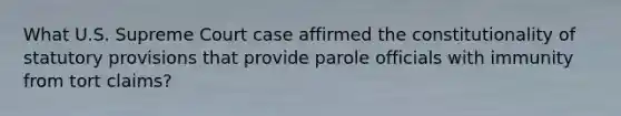 What U.S. Supreme Court case affirmed the constitutionality of statutory provisions that provide parole officials with immunity from tort claims?