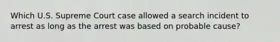 Which U.S. Supreme Court case allowed a search incident to arrest as long as the arrest was based on probable cause?