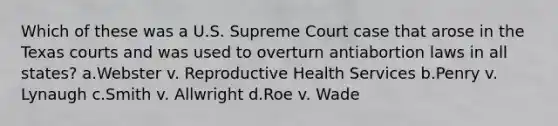 Which of these was a U.S. Supreme Court case that arose in the Texas courts and was used to overturn antiabortion laws in all states? a.Webster v. Reproductive Health Services b.Penry v. Lynaugh c.Smith v. Allwright d.Roe v. Wade