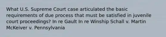 What U.S. Supreme Court case articulated the basic requirements of due process that must be satisfied in juvenile court proceedings? In re Gault In re Winship Schall v. Martin McKeiver v. Pennsylvania