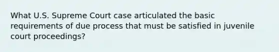 What U.S. Supreme Court case articulated the basic requirements of due process that must be satisfied in juvenile court proceedings?