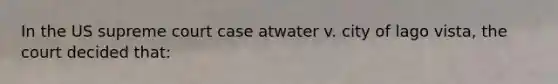 In the US supreme court case atwater v. city of lago vista, the court decided that: