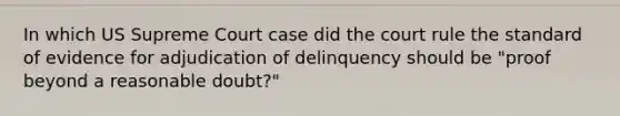 In which US Supreme Court case did the court rule the standard of evidence for adjudication of delinquency should be "proof beyond a reasonable doubt?"