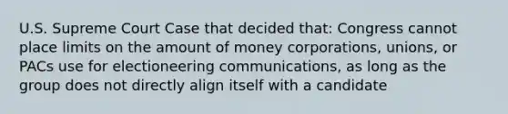 U.S. Supreme Court Case that decided that: Congress cannot place limits on the amount of money corporations, unions, or PACs use for electioneering communications, as long as the group does not directly align itself with a candidate