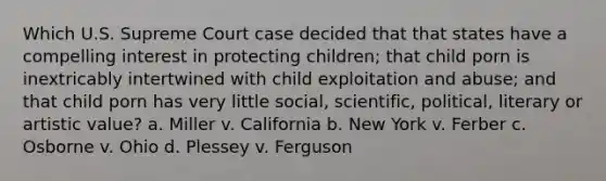 Which U.S. Supreme Court case decided that that states have a compelling interest in protecting children; that child porn is inextricably intertwined with child exploitation and abuse; and that child porn has very little social, scientific, political, literary or artistic value? a. Miller v. California b. New York v. Ferber c. Osborne v. Ohio d. Plessey v. Ferguson