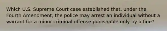 Which U.S. Supreme Court case established that, under the Fourth Amendment, the police may arrest an individual without a warrant for a minor criminal offense punishable only by a fine?