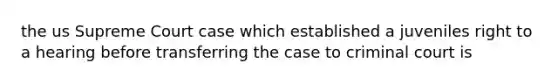 the us Supreme Court case which established a juveniles right to a hearing before transferring the case to criminal court is