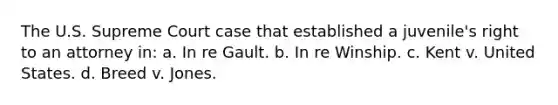 The U.S. Supreme Court case that established a juvenile's right to an attorney in: a. In re Gault. b. In re Winship. c. Kent v. United States. d. Breed v. Jones.