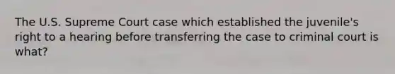 The U.S. Supreme Court case which established the juvenile's right to a hearing before transferring the case to criminal court is what?