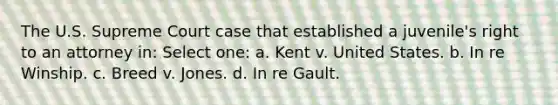 The U.S. Supreme Court case that established a juvenile's right to an attorney in: Select one: a. Kent v. United States. b. In re Winship. c. Breed v. Jones. d. In re Gault.