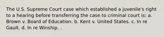 The U.S. Supreme Court case which established a juvenile's right to a hearing before transferring the case to criminal court is: a. Brown v. Board of Education. b. Kent v. United States. c. In re Gault. d. In re Winship. .