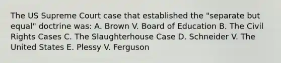 The US Supreme Court case that established the "separate but equal" doctrine was: A. Brown V. Board of Education B. The Civil Rights Cases C. The Slaughterhouse Case D. Schneider V. The United States E. Plessy V. Ferguson