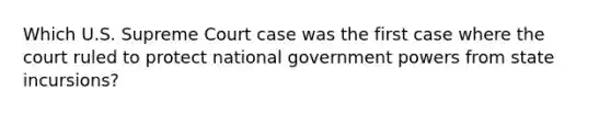 Which U.S. Supreme Court case was the first case where the court ruled to protect national government powers from state incursions?