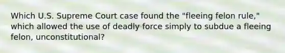 Which U.S. Supreme Court case found the "fleeing felon rule," which allowed the use of deadly force simply to subdue a fleeing felon, unconstitutional?