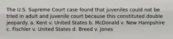 The U.S. Supreme Court case found that juveniles could not be tried in adult and juvenile court because this constituted double jeopardy. a. Kent v. United States b. McDonald v. New Hampshire c. Fischler v. United States d. Breed v. Jones