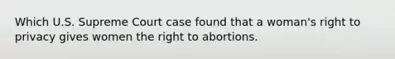 Which U.S. Supreme Court case found that a woman's right to privacy gives women the right to abortions.