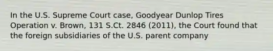 In the U.S. Supreme Court case, Goodyear Dunlop Tires Operation v. Brown, 131 S.Ct. 2846 (2011), the Court found that the foreign subsidiaries of the U.S. parent company