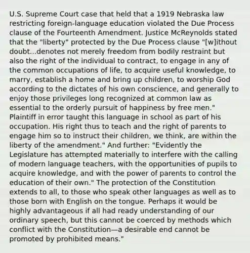 U.S. Supreme Court case that held that a 1919 Nebraska law restricting foreign-language education violated the Due Process clause of the Fourteenth Amendment. Justice McReynolds stated that the "liberty" protected by the Due Process clause "[w]ithout doubt...denotes not merely freedom from bodily restraint but also the right of the individual to contract, to engage in any of the common occupations of life, to acquire useful knowledge, to marry, establish a home and bring up children, to worship God according to the dictates of his own conscience, and generally to enjoy those privileges long recognized at common law as essential to the orderly pursuit of happiness by free men." Plaintiff in error taught this language in school as part of his occupation. His right thus to teach and the right of parents to engage him so to instruct their children, we think, are within the liberty of the amendment." And further: "Evidently the Legislature has attempted materially to interfere with the calling of modern language teachers, with the opportunities of pupils to acquire knowledge, and with the power of parents to control the education of their own." The protection of the Constitution extends to all, to those who speak other languages as well as to those born with English on the tongue. Perhaps it would be highly advantageous if all had ready understanding of our ordinary speech, but this cannot be coerced by methods which conflict with the Constitution​—​a desirable end cannot be promoted by prohibited means."