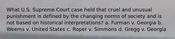 What U.S. Supreme Court case held that cruel and unusual punishment is defined by the changing norms of society and is not based on historical interpretations? a. Furman v. Georgia b. Weems v. United States c. Roper v. Simmons d. Gregg v. Georgia