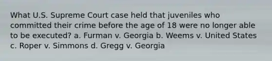 What U.S. Supreme Court case held that juveniles who committed their crime before the age of 18 were no longer able to be executed? a. Furman v. Georgia b. Weems v. United States c. Roper v. Simmons d. Gregg v. Georgia