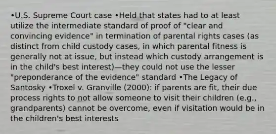 •U.S. Supreme Court case •Held that states had to at least utilize the intermediate standard of proof of "clear and convincing evidence" in termination of parental rights cases (as distinct from child custody cases, in which parental fitness is generally not at issue, but instead which custody arrangement is in the child's best interest)—they could not use the lesser "preponderance of the evidence" standard •The Legacy of Santosky •Troxel v. Granville (2000): if parents are fit, their due process rights to not allow someone to visit their children (e.g., grandparents) cannot be overcome, even if visitation would be in the children's best interests