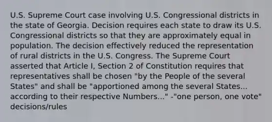 U.S. Supreme Court case involving U.S. Congressional districts in the state of Georgia. Decision requires each state to draw its U.S. Congressional districts so that they are approximately equal in population. The decision effectively reduced the representation of rural districts in the U.S. Congress. The Supreme Court asserted that Article I, Section 2 of Constitution requires that representatives shall be chosen "by the People of the several States" and shall be "apportioned among the several States... according to their respective Numbers..." -"one person, one vote" decisions/rules