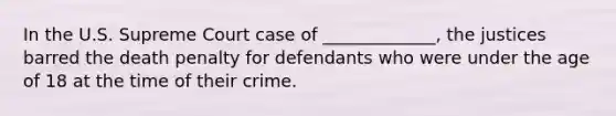 In the U.S. Supreme Court case of _____________, the justices barred the death penalty for defendants who were under the age of 18 at the time of their crime.