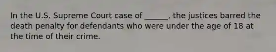 In the U.S. Supreme Court case of ______, the justices barred the death penalty for defendants who were under the age of 18 at the time of their crime.