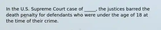 In the U.S. Supreme Court case of _____, the justices barred the death penalty for defendants who were under the age of 18 at the time of their crime.