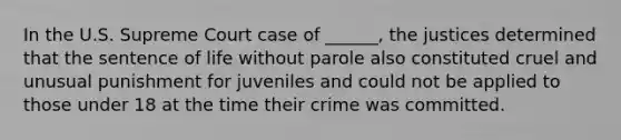 In the U.S. Supreme Court case of ______, the justices determined that the sentence of life without parole also constituted cruel and unusual punishment for juveniles and could not be applied to those under 18 at the time their crime was committed.