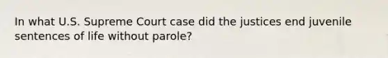 In what U.S. Supreme Court case did the justices end juvenile sentences of life without parole?