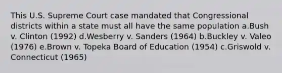 This U.S. Supreme Court case mandated that Congressional districts within a state must all have the same population a.Bush v. Clinton (1992) d.Wesberry v. Sanders (1964) b.Buckley v. Valeo (1976) e.Brown v. Topeka Board of Education (1954) c.Griswold v. Connecticut (1965)