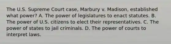 The U.S. Supreme Court case, Marbury v. Madison, established what power? A. The power of legislatures to enact statutes. B. The power of U.S. citizens to elect their representatives. C. The power of states to jail criminals. D. The power of courts to interpret laws.