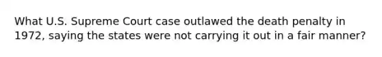 What U.S. Supreme Court case outlawed the death penalty in 1972, saying the states were not carrying it out in a fair manner?