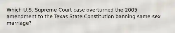 Which U.S. Supreme Court case overturned the 2005 amendment to the Texas State Constitution banning same-sex marriage?