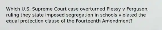 Which U.S. Supreme Court case overturned Plessy v Ferguson, ruling they state imposed segregation in schools violated the equal protection clause of the Fourteenth Amendment?