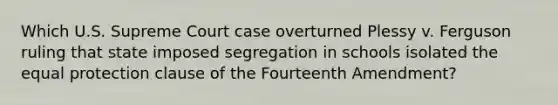 Which U.S. Supreme Court case overturned Plessy v. Ferguson ruling that state imposed segregation in schools isolated the equal protection clause of the Fourteenth Amendment?